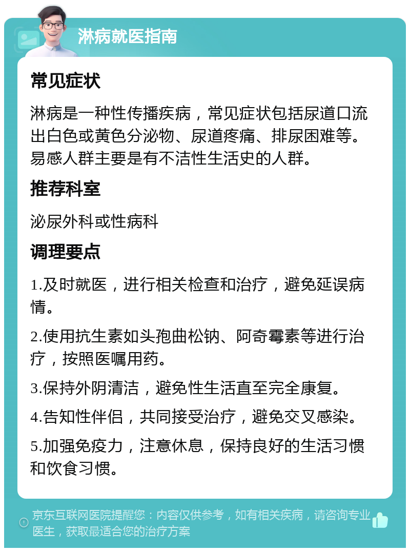 淋病就医指南 常见症状 淋病是一种性传播疾病，常见症状包括尿道口流出白色或黄色分泌物、尿道疼痛、排尿困难等。易感人群主要是有不洁性生活史的人群。 推荐科室 泌尿外科或性病科 调理要点 1.及时就医，进行相关检查和治疗，避免延误病情。 2.使用抗生素如头孢曲松钠、阿奇霉素等进行治疗，按照医嘱用药。 3.保持外阴清洁，避免性生活直至完全康复。 4.告知性伴侣，共同接受治疗，避免交叉感染。 5.加强免疫力，注意休息，保持良好的生活习惯和饮食习惯。