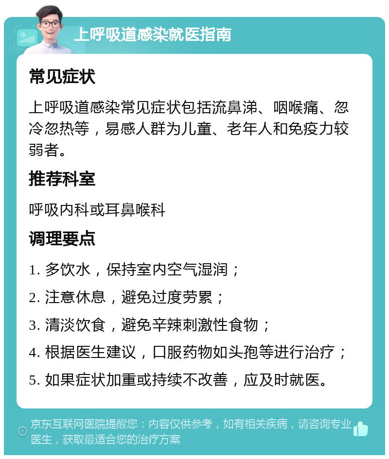 上呼吸道感染就医指南 常见症状 上呼吸道感染常见症状包括流鼻涕、咽喉痛、忽冷忽热等，易感人群为儿童、老年人和免疫力较弱者。 推荐科室 呼吸内科或耳鼻喉科 调理要点 1. 多饮水，保持室内空气湿润； 2. 注意休息，避免过度劳累； 3. 清淡饮食，避免辛辣刺激性食物； 4. 根据医生建议，口服药物如头孢等进行治疗； 5. 如果症状加重或持续不改善，应及时就医。