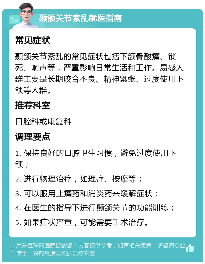 颞颌关节紊乱就医指南 常见症状 颞颌关节紊乱的常见症状包括下颌骨酸痛、锁死、响声等，严重影响日常生活和工作。易感人群主要是长期咬合不良、精神紧张、过度使用下颌等人群。 推荐科室 口腔科或康复科 调理要点 1. 保持良好的口腔卫生习惯，避免过度使用下颌； 2. 进行物理治疗，如理疗、按摩等； 3. 可以服用止痛药和消炎药来缓解症状； 4. 在医生的指导下进行颞颌关节的功能训练； 5. 如果症状严重，可能需要手术治疗。