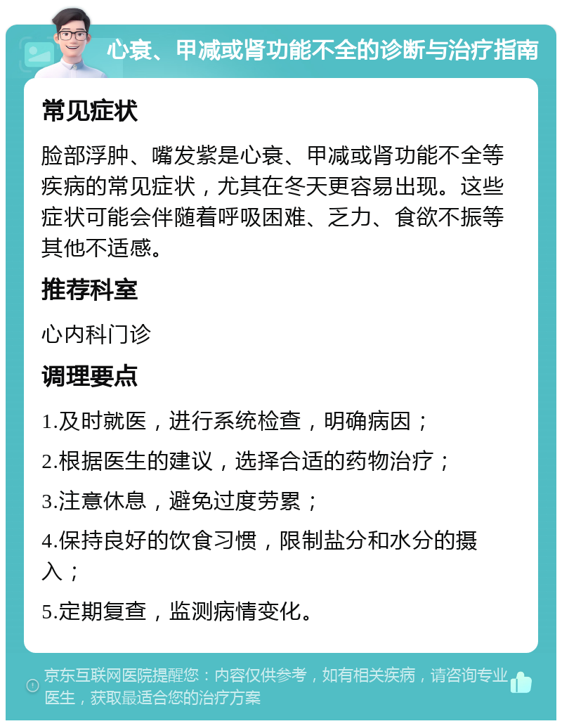 心衰、甲减或肾功能不全的诊断与治疗指南 常见症状 脸部浮肿、嘴发紫是心衰、甲减或肾功能不全等疾病的常见症状，尤其在冬天更容易出现。这些症状可能会伴随着呼吸困难、乏力、食欲不振等其他不适感。 推荐科室 心内科门诊 调理要点 1.及时就医，进行系统检查，明确病因； 2.根据医生的建议，选择合适的药物治疗； 3.注意休息，避免过度劳累； 4.保持良好的饮食习惯，限制盐分和水分的摄入； 5.定期复查，监测病情变化。