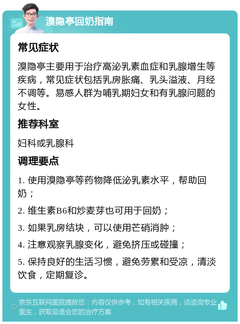 溴隐亭回奶指南 常见症状 溴隐亭主要用于治疗高泌乳素血症和乳腺增生等疾病，常见症状包括乳房胀痛、乳头溢液、月经不调等。易感人群为哺乳期妇女和有乳腺问题的女性。 推荐科室 妇科或乳腺科 调理要点 1. 使用溴隐亭等药物降低泌乳素水平，帮助回奶； 2. 维生素B6和炒麦芽也可用于回奶； 3. 如果乳房结块，可以使用芒硝消肿； 4. 注意观察乳腺变化，避免挤压或碰撞； 5. 保持良好的生活习惯，避免劳累和受凉，清淡饮食，定期复诊。