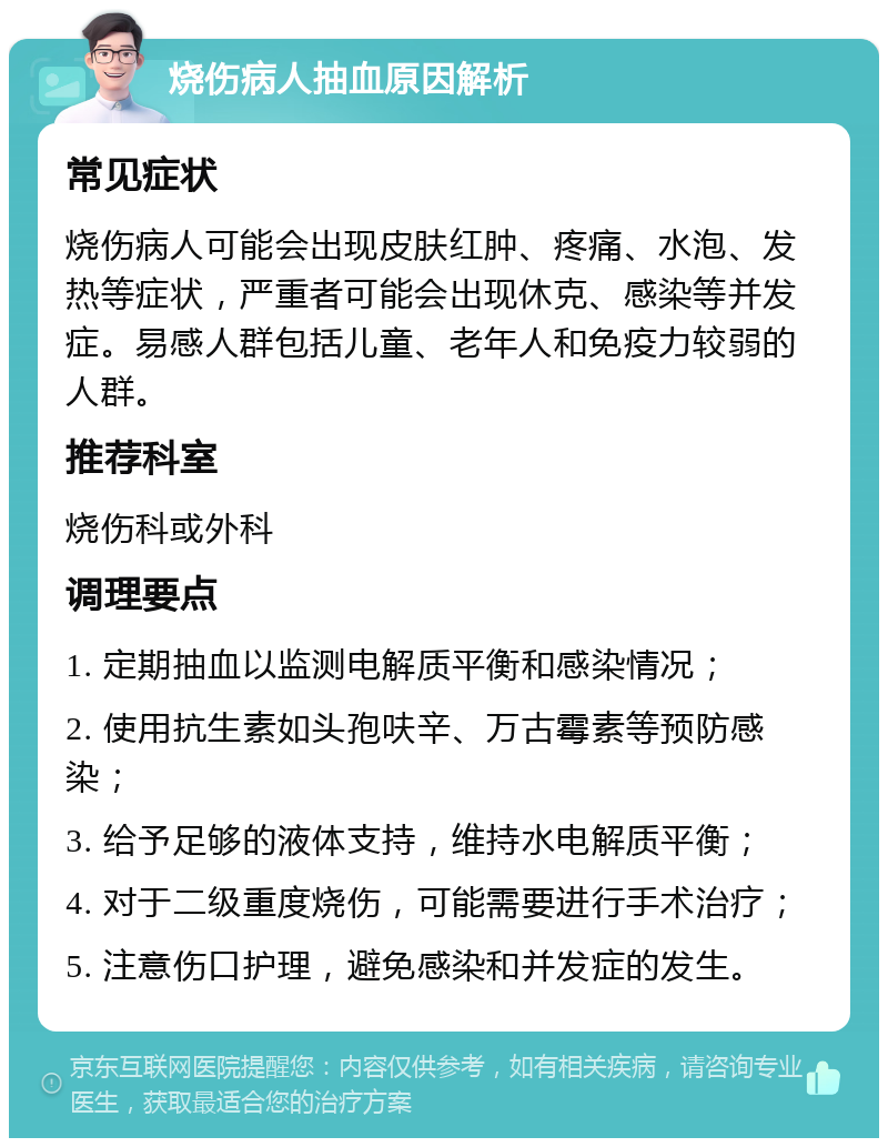 烧伤病人抽血原因解析 常见症状 烧伤病人可能会出现皮肤红肿、疼痛、水泡、发热等症状，严重者可能会出现休克、感染等并发症。易感人群包括儿童、老年人和免疫力较弱的人群。 推荐科室 烧伤科或外科 调理要点 1. 定期抽血以监测电解质平衡和感染情况； 2. 使用抗生素如头孢呋辛、万古霉素等预防感染； 3. 给予足够的液体支持，维持水电解质平衡； 4. 对于二级重度烧伤，可能需要进行手术治疗； 5. 注意伤口护理，避免感染和并发症的发生。