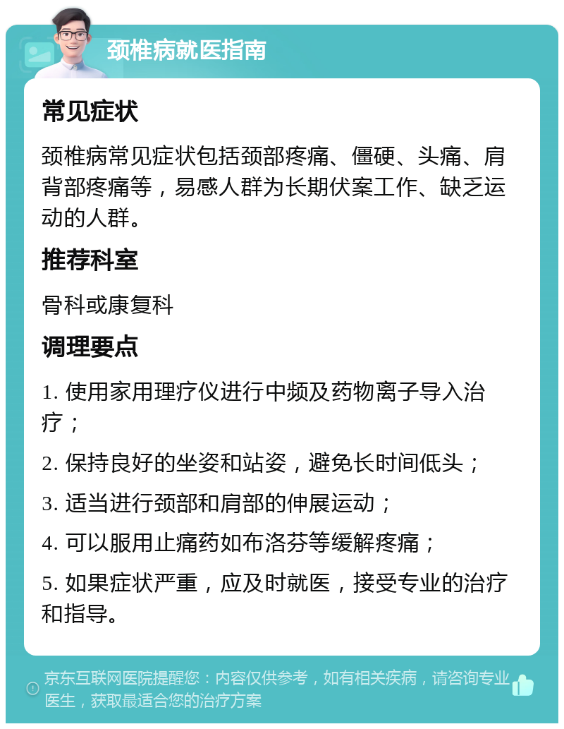 颈椎病就医指南 常见症状 颈椎病常见症状包括颈部疼痛、僵硬、头痛、肩背部疼痛等，易感人群为长期伏案工作、缺乏运动的人群。 推荐科室 骨科或康复科 调理要点 1. 使用家用理疗仪进行中频及药物离子导入治疗； 2. 保持良好的坐姿和站姿，避免长时间低头； 3. 适当进行颈部和肩部的伸展运动； 4. 可以服用止痛药如布洛芬等缓解疼痛； 5. 如果症状严重，应及时就医，接受专业的治疗和指导。