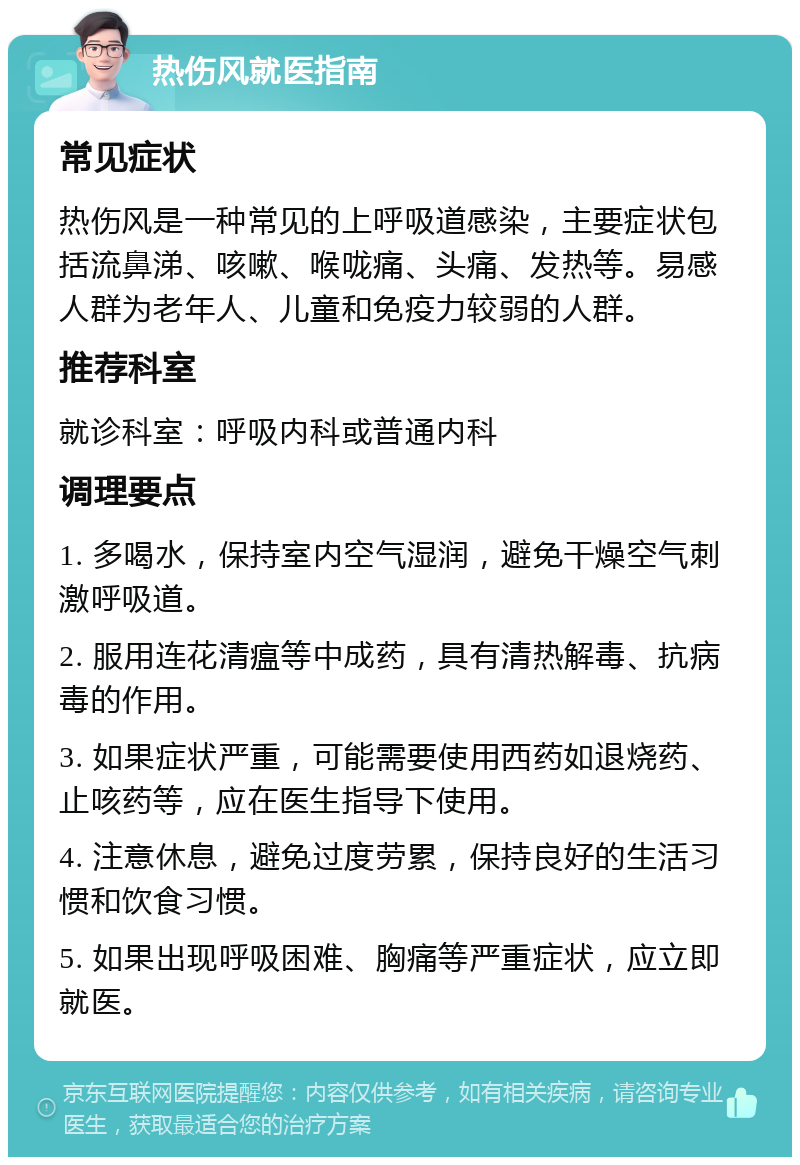 热伤风就医指南 常见症状 热伤风是一种常见的上呼吸道感染，主要症状包括流鼻涕、咳嗽、喉咙痛、头痛、发热等。易感人群为老年人、儿童和免疫力较弱的人群。 推荐科室 就诊科室：呼吸内科或普通内科 调理要点 1. 多喝水，保持室内空气湿润，避免干燥空气刺激呼吸道。 2. 服用连花清瘟等中成药，具有清热解毒、抗病毒的作用。 3. 如果症状严重，可能需要使用西药如退烧药、止咳药等，应在医生指导下使用。 4. 注意休息，避免过度劳累，保持良好的生活习惯和饮食习惯。 5. 如果出现呼吸困难、胸痛等严重症状，应立即就医。