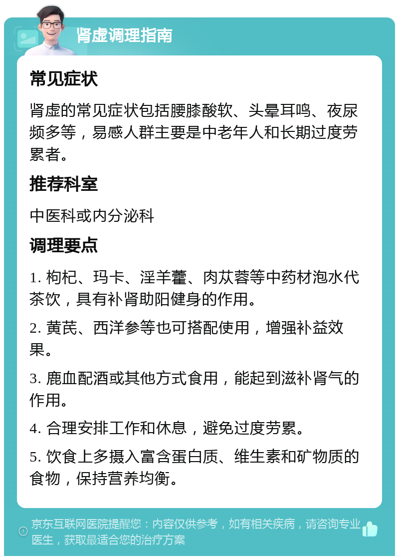 肾虚调理指南 常见症状 肾虚的常见症状包括腰膝酸软、头晕耳鸣、夜尿频多等，易感人群主要是中老年人和长期过度劳累者。 推荐科室 中医科或内分泌科 调理要点 1. 枸杞、玛卡、淫羊藿、肉苁蓉等中药材泡水代茶饮，具有补肾助阳健身的作用。 2. 黄芪、西洋参等也可搭配使用，增强补益效果。 3. 鹿血配酒或其他方式食用，能起到滋补肾气的作用。 4. 合理安排工作和休息，避免过度劳累。 5. 饮食上多摄入富含蛋白质、维生素和矿物质的食物，保持营养均衡。