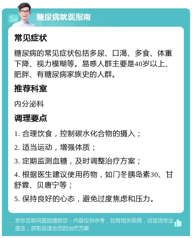 糖尿病就医指南 常见症状 糖尿病的常见症状包括多尿、口渴、多食、体重下降、视力模糊等。易感人群主要是40岁以上、肥胖、有糖尿病家族史的人群。 推荐科室 内分泌科 调理要点 1. 合理饮食，控制碳水化合物的摄入； 2. 适当运动，增强体质； 3. 定期监测血糖，及时调整治疗方案； 4. 根据医生建议使用药物，如门冬胰岛素30、甘舒霖、贝唐宁等； 5. 保持良好的心态，避免过度焦虑和压力。