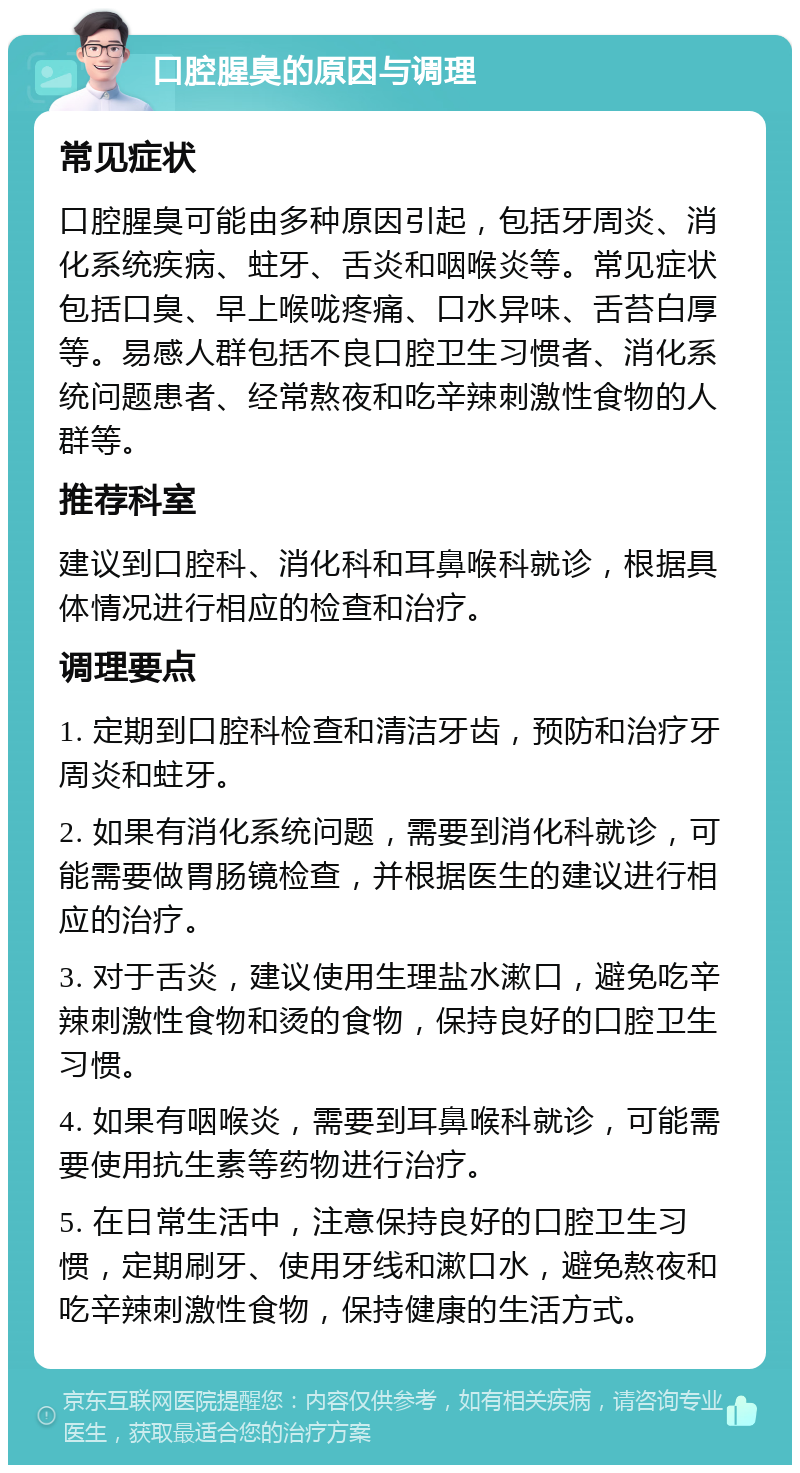 口腔腥臭的原因与调理 常见症状 口腔腥臭可能由多种原因引起，包括牙周炎、消化系统疾病、蛀牙、舌炎和咽喉炎等。常见症状包括口臭、早上喉咙疼痛、口水异味、舌苔白厚等。易感人群包括不良口腔卫生习惯者、消化系统问题患者、经常熬夜和吃辛辣刺激性食物的人群等。 推荐科室 建议到口腔科、消化科和耳鼻喉科就诊，根据具体情况进行相应的检查和治疗。 调理要点 1. 定期到口腔科检查和清洁牙齿，预防和治疗牙周炎和蛀牙。 2. 如果有消化系统问题，需要到消化科就诊，可能需要做胃肠镜检查，并根据医生的建议进行相应的治疗。 3. 对于舌炎，建议使用生理盐水漱口，避免吃辛辣刺激性食物和烫的食物，保持良好的口腔卫生习惯。 4. 如果有咽喉炎，需要到耳鼻喉科就诊，可能需要使用抗生素等药物进行治疗。 5. 在日常生活中，注意保持良好的口腔卫生习惯，定期刷牙、使用牙线和漱口水，避免熬夜和吃辛辣刺激性食物，保持健康的生活方式。