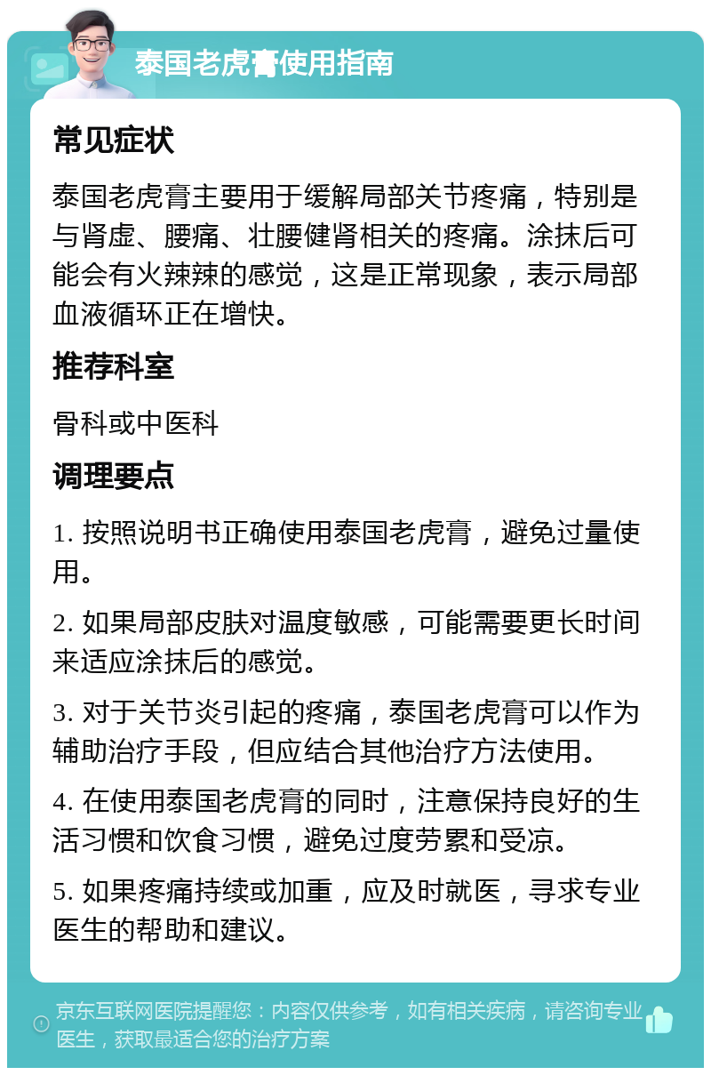 泰国老虎膏使用指南 常见症状 泰国老虎膏主要用于缓解局部关节疼痛，特别是与肾虚、腰痛、壮腰健肾相关的疼痛。涂抹后可能会有火辣辣的感觉，这是正常现象，表示局部血液循环正在增快。 推荐科室 骨科或中医科 调理要点 1. 按照说明书正确使用泰国老虎膏，避免过量使用。 2. 如果局部皮肤对温度敏感，可能需要更长时间来适应涂抹后的感觉。 3. 对于关节炎引起的疼痛，泰国老虎膏可以作为辅助治疗手段，但应结合其他治疗方法使用。 4. 在使用泰国老虎膏的同时，注意保持良好的生活习惯和饮食习惯，避免过度劳累和受凉。 5. 如果疼痛持续或加重，应及时就医，寻求专业医生的帮助和建议。