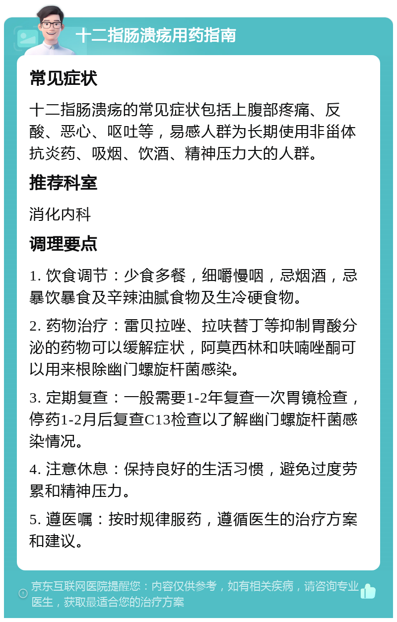 十二指肠溃疡用药指南 常见症状 十二指肠溃疡的常见症状包括上腹部疼痛、反酸、恶心、呕吐等，易感人群为长期使用非甾体抗炎药、吸烟、饮酒、精神压力大的人群。 推荐科室 消化内科 调理要点 1. 饮食调节：少食多餐，细嚼慢咽，忌烟酒，忌暴饮暴食及辛辣油腻食物及生冷硬食物。 2. 药物治疗：雷贝拉唑、拉呋替丁等抑制胃酸分泌的药物可以缓解症状，阿莫西林和呋喃唑酮可以用来根除幽门螺旋杆菌感染。 3. 定期复查：一般需要1-2年复查一次胃镜检查，停药1-2月后复查C13检查以了解幽门螺旋杆菌感染情况。 4. 注意休息：保持良好的生活习惯，避免过度劳累和精神压力。 5. 遵医嘱：按时规律服药，遵循医生的治疗方案和建议。