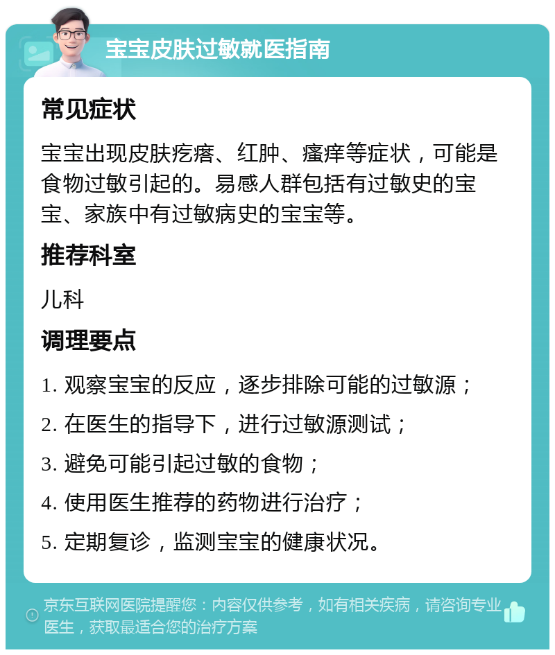 宝宝皮肤过敏就医指南 常见症状 宝宝出现皮肤疙瘩、红肿、瘙痒等症状，可能是食物过敏引起的。易感人群包括有过敏史的宝宝、家族中有过敏病史的宝宝等。 推荐科室 儿科 调理要点 1. 观察宝宝的反应，逐步排除可能的过敏源； 2. 在医生的指导下，进行过敏源测试； 3. 避免可能引起过敏的食物； 4. 使用医生推荐的药物进行治疗； 5. 定期复诊，监测宝宝的健康状况。