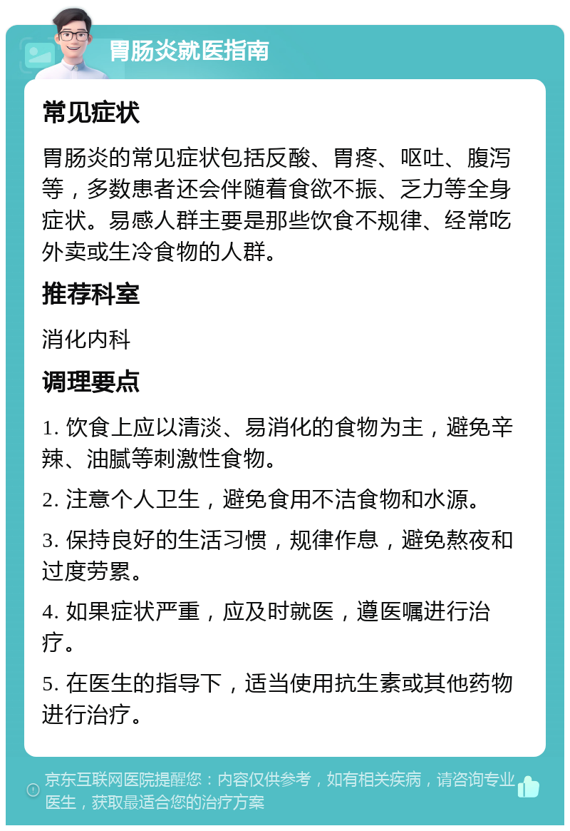 胃肠炎就医指南 常见症状 胃肠炎的常见症状包括反酸、胃疼、呕吐、腹泻等，多数患者还会伴随着食欲不振、乏力等全身症状。易感人群主要是那些饮食不规律、经常吃外卖或生冷食物的人群。 推荐科室 消化内科 调理要点 1. 饮食上应以清淡、易消化的食物为主，避免辛辣、油腻等刺激性食物。 2. 注意个人卫生，避免食用不洁食物和水源。 3. 保持良好的生活习惯，规律作息，避免熬夜和过度劳累。 4. 如果症状严重，应及时就医，遵医嘱进行治疗。 5. 在医生的指导下，适当使用抗生素或其他药物进行治疗。