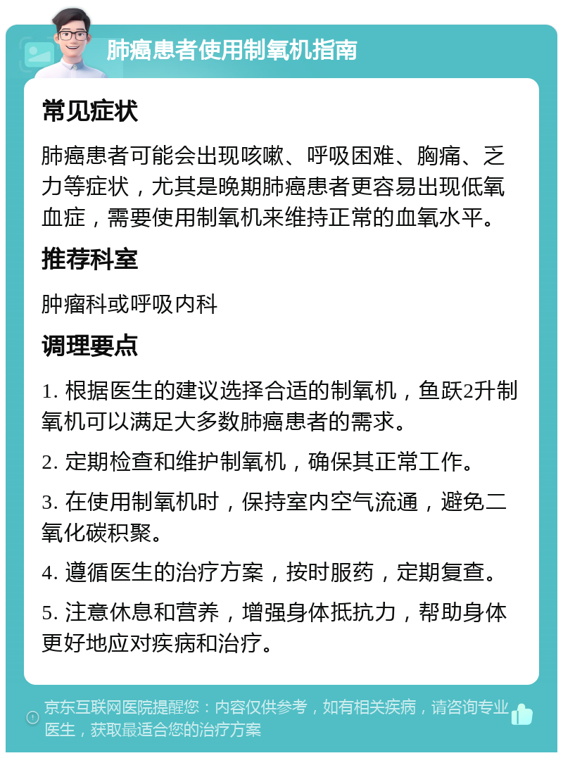 肺癌患者使用制氧机指南 常见症状 肺癌患者可能会出现咳嗽、呼吸困难、胸痛、乏力等症状，尤其是晚期肺癌患者更容易出现低氧血症，需要使用制氧机来维持正常的血氧水平。 推荐科室 肿瘤科或呼吸内科 调理要点 1. 根据医生的建议选择合适的制氧机，鱼跃2升制氧机可以满足大多数肺癌患者的需求。 2. 定期检查和维护制氧机，确保其正常工作。 3. 在使用制氧机时，保持室内空气流通，避免二氧化碳积聚。 4. 遵循医生的治疗方案，按时服药，定期复查。 5. 注意休息和营养，增强身体抵抗力，帮助身体更好地应对疾病和治疗。