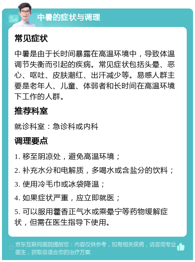 中暑的症状与调理 常见症状 中暑是由于长时间暴露在高温环境中，导致体温调节失衡而引起的疾病。常见症状包括头晕、恶心、呕吐、皮肤潮红、出汗减少等。易感人群主要是老年人、儿童、体弱者和长时间在高温环境下工作的人群。 推荐科室 就诊科室：急诊科或内科 调理要点 1. 移至阴凉处，避免高温环境； 2. 补充水分和电解质，多喝水或含盐分的饮料； 3. 使用冷毛巾或冰袋降温； 4. 如果症状严重，应立即就医； 5. 可以服用藿香正气水或乘晕宁等药物缓解症状，但需在医生指导下使用。