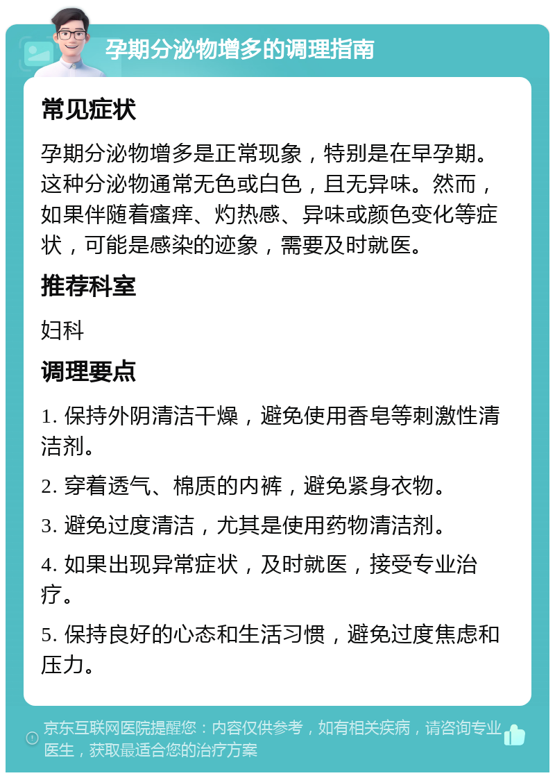 孕期分泌物增多的调理指南 常见症状 孕期分泌物增多是正常现象，特别是在早孕期。这种分泌物通常无色或白色，且无异味。然而，如果伴随着瘙痒、灼热感、异味或颜色变化等症状，可能是感染的迹象，需要及时就医。 推荐科室 妇科 调理要点 1. 保持外阴清洁干燥，避免使用香皂等刺激性清洁剂。 2. 穿着透气、棉质的内裤，避免紧身衣物。 3. 避免过度清洁，尤其是使用药物清洁剂。 4. 如果出现异常症状，及时就医，接受专业治疗。 5. 保持良好的心态和生活习惯，避免过度焦虑和压力。