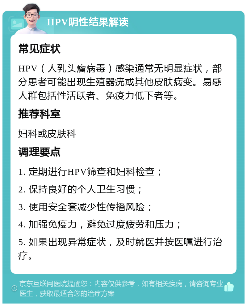 HPV阴性结果解读 常见症状 HPV（人乳头瘤病毒）感染通常无明显症状，部分患者可能出现生殖器疣或其他皮肤病变。易感人群包括性活跃者、免疫力低下者等。 推荐科室 妇科或皮肤科 调理要点 1. 定期进行HPV筛查和妇科检查； 2. 保持良好的个人卫生习惯； 3. 使用安全套减少性传播风险； 4. 加强免疫力，避免过度疲劳和压力； 5. 如果出现异常症状，及时就医并按医嘱进行治疗。