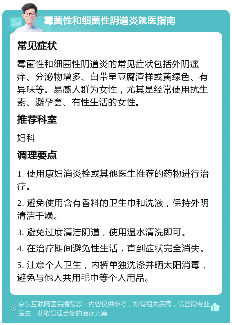 霉菌性和细菌性阴道炎就医指南 常见症状 霉菌性和细菌性阴道炎的常见症状包括外阴瘙痒、分泌物增多、白带呈豆腐渣样或黄绿色、有异味等。易感人群为女性，尤其是经常使用抗生素、避孕套、有性生活的女性。 推荐科室 妇科 调理要点 1. 使用康妇消炎栓或其他医生推荐的药物进行治疗。 2. 避免使用含有香料的卫生巾和洗液，保持外阴清洁干燥。 3. 避免过度清洁阴道，使用温水清洗即可。 4. 在治疗期间避免性生活，直到症状完全消失。 5. 注意个人卫生，内裤单独洗涤并晒太阳消毒，避免与他人共用毛巾等个人用品。