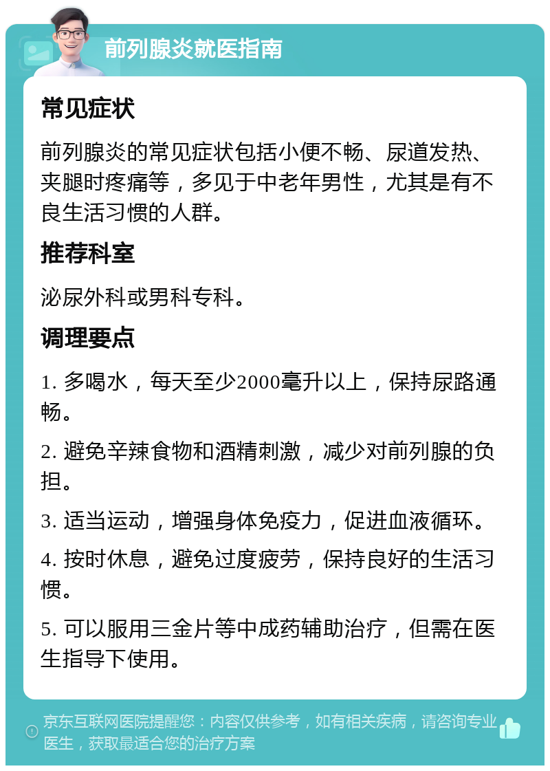 前列腺炎就医指南 常见症状 前列腺炎的常见症状包括小便不畅、尿道发热、夹腿时疼痛等，多见于中老年男性，尤其是有不良生活习惯的人群。 推荐科室 泌尿外科或男科专科。 调理要点 1. 多喝水，每天至少2000毫升以上，保持尿路通畅。 2. 避免辛辣食物和酒精刺激，减少对前列腺的负担。 3. 适当运动，增强身体免疫力，促进血液循环。 4. 按时休息，避免过度疲劳，保持良好的生活习惯。 5. 可以服用三金片等中成药辅助治疗，但需在医生指导下使用。