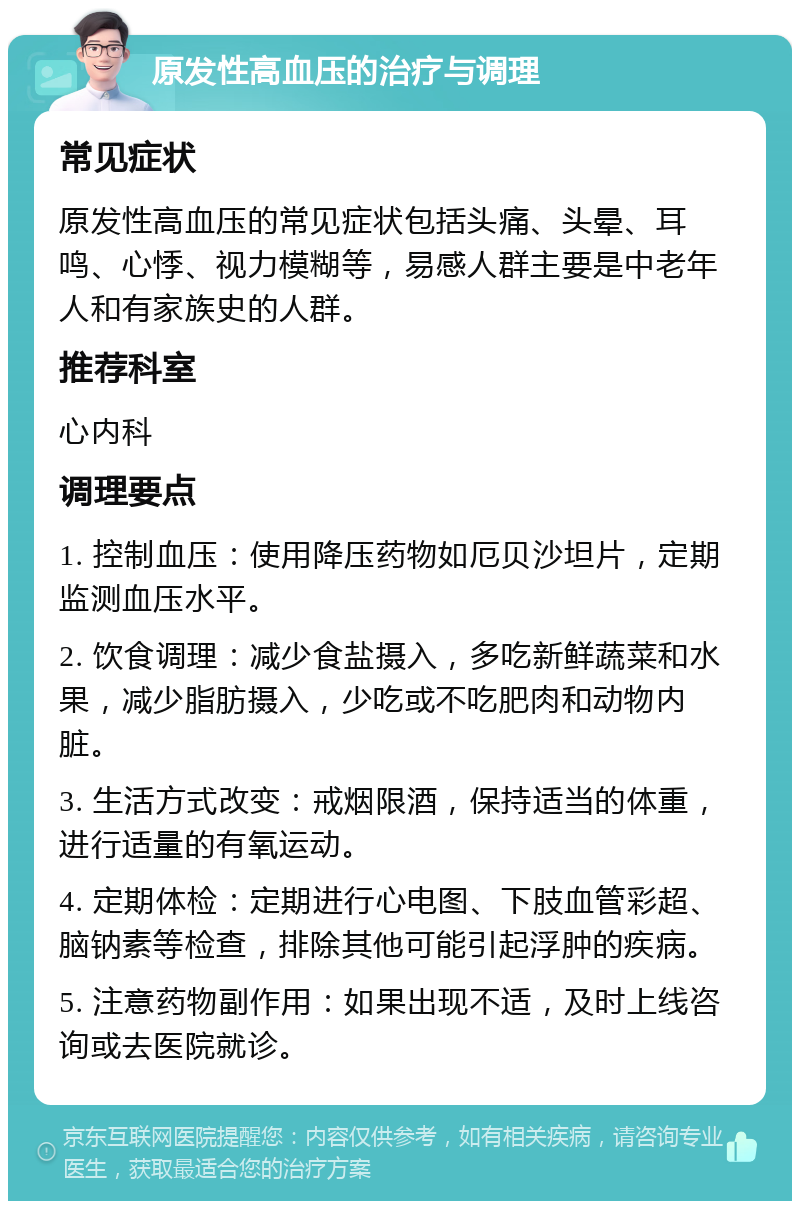 原发性高血压的治疗与调理 常见症状 原发性高血压的常见症状包括头痛、头晕、耳鸣、心悸、视力模糊等，易感人群主要是中老年人和有家族史的人群。 推荐科室 心内科 调理要点 1. 控制血压：使用降压药物如厄贝沙坦片，定期监测血压水平。 2. 饮食调理：减少食盐摄入，多吃新鲜蔬菜和水果，减少脂肪摄入，少吃或不吃肥肉和动物内脏。 3. 生活方式改变：戒烟限酒，保持适当的体重，进行适量的有氧运动。 4. 定期体检：定期进行心电图、下肢血管彩超、脑钠素等检查，排除其他可能引起浮肿的疾病。 5. 注意药物副作用：如果出现不适，及时上线咨询或去医院就诊。