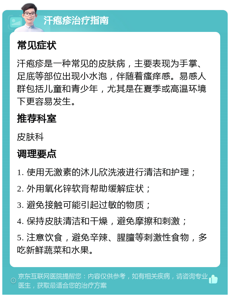 汗疱疹治疗指南 常见症状 汗疱疹是一种常见的皮肤病，主要表现为手掌、足底等部位出现小水泡，伴随着瘙痒感。易感人群包括儿童和青少年，尤其是在夏季或高温环境下更容易发生。 推荐科室 皮肤科 调理要点 1. 使用无激素的沐儿欣洗液进行清洁和护理； 2. 外用氧化锌软膏帮助缓解症状； 3. 避免接触可能引起过敏的物质； 4. 保持皮肤清洁和干燥，避免摩擦和刺激； 5. 注意饮食，避免辛辣、腥膻等刺激性食物，多吃新鲜蔬菜和水果。