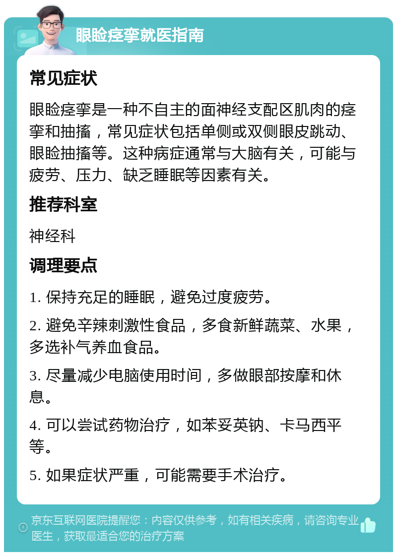 眼睑痉挛就医指南 常见症状 眼睑痉挛是一种不自主的面神经支配区肌肉的痉挛和抽搐，常见症状包括单侧或双侧眼皮跳动、眼睑抽搐等。这种病症通常与大脑有关，可能与疲劳、压力、缺乏睡眠等因素有关。 推荐科室 神经科 调理要点 1. 保持充足的睡眠，避免过度疲劳。 2. 避免辛辣刺激性食品，多食新鲜蔬菜、水果，多选补气养血食品。 3. 尽量减少电脑使用时间，多做眼部按摩和休息。 4. 可以尝试药物治疗，如苯妥英钠、卡马西平等。 5. 如果症状严重，可能需要手术治疗。