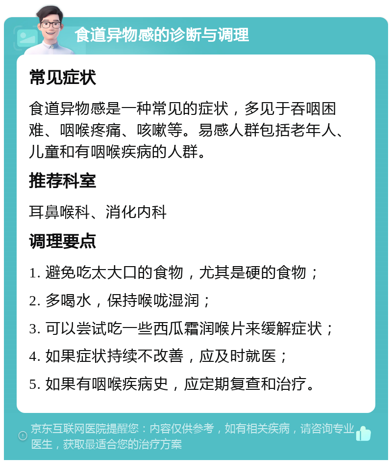 食道异物感的诊断与调理 常见症状 食道异物感是一种常见的症状，多见于吞咽困难、咽喉疼痛、咳嗽等。易感人群包括老年人、儿童和有咽喉疾病的人群。 推荐科室 耳鼻喉科、消化内科 调理要点 1. 避免吃太大口的食物，尤其是硬的食物； 2. 多喝水，保持喉咙湿润； 3. 可以尝试吃一些西瓜霜润喉片来缓解症状； 4. 如果症状持续不改善，应及时就医； 5. 如果有咽喉疾病史，应定期复查和治疗。