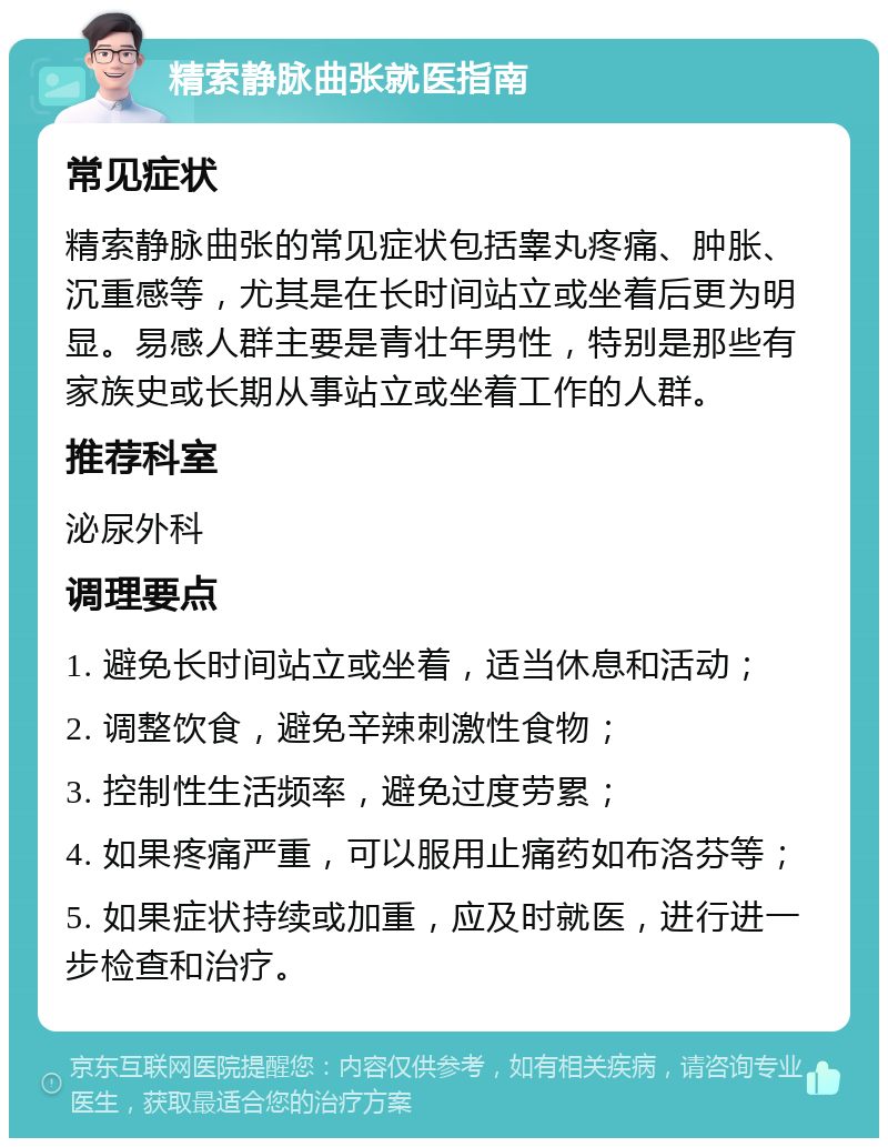 精索静脉曲张就医指南 常见症状 精索静脉曲张的常见症状包括睾丸疼痛、肿胀、沉重感等，尤其是在长时间站立或坐着后更为明显。易感人群主要是青壮年男性，特别是那些有家族史或长期从事站立或坐着工作的人群。 推荐科室 泌尿外科 调理要点 1. 避免长时间站立或坐着，适当休息和活动； 2. 调整饮食，避免辛辣刺激性食物； 3. 控制性生活频率，避免过度劳累； 4. 如果疼痛严重，可以服用止痛药如布洛芬等； 5. 如果症状持续或加重，应及时就医，进行进一步检查和治疗。