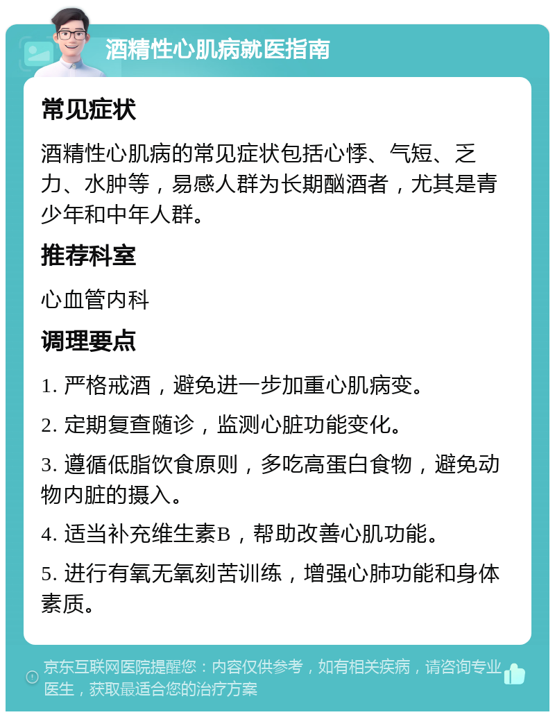 酒精性心肌病就医指南 常见症状 酒精性心肌病的常见症状包括心悸、气短、乏力、水肿等，易感人群为长期酗酒者，尤其是青少年和中年人群。 推荐科室 心血管内科 调理要点 1. 严格戒酒，避免进一步加重心肌病变。 2. 定期复查随诊，监测心脏功能变化。 3. 遵循低脂饮食原则，多吃高蛋白食物，避免动物内脏的摄入。 4. 适当补充维生素B，帮助改善心肌功能。 5. 进行有氧无氧刻苦训练，增强心肺功能和身体素质。