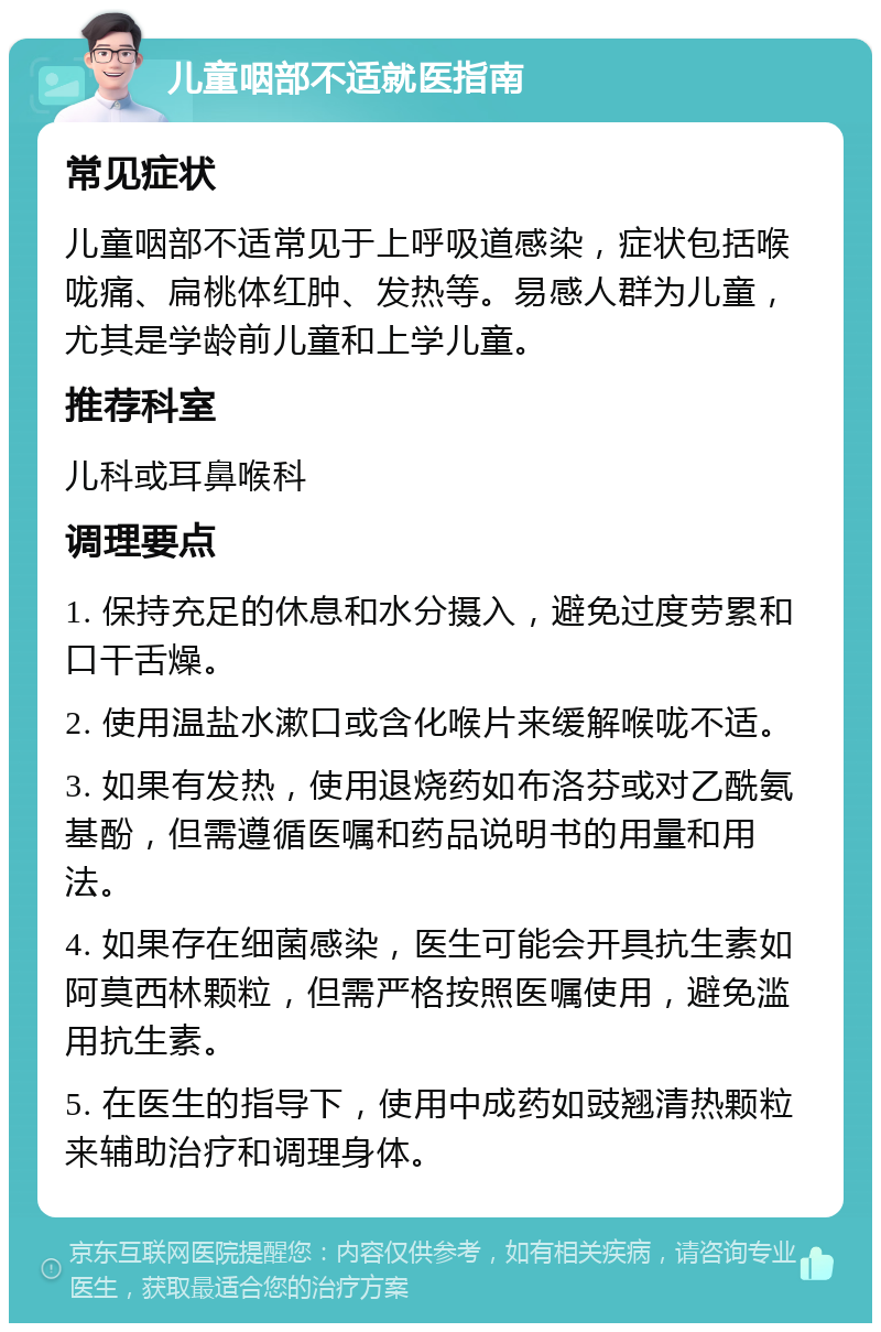 儿童咽部不适就医指南 常见症状 儿童咽部不适常见于上呼吸道感染，症状包括喉咙痛、扁桃体红肿、发热等。易感人群为儿童，尤其是学龄前儿童和上学儿童。 推荐科室 儿科或耳鼻喉科 调理要点 1. 保持充足的休息和水分摄入，避免过度劳累和口干舌燥。 2. 使用温盐水漱口或含化喉片来缓解喉咙不适。 3. 如果有发热，使用退烧药如布洛芬或对乙酰氨基酚，但需遵循医嘱和药品说明书的用量和用法。 4. 如果存在细菌感染，医生可能会开具抗生素如阿莫西林颗粒，但需严格按照医嘱使用，避免滥用抗生素。 5. 在医生的指导下，使用中成药如豉翘清热颗粒来辅助治疗和调理身体。