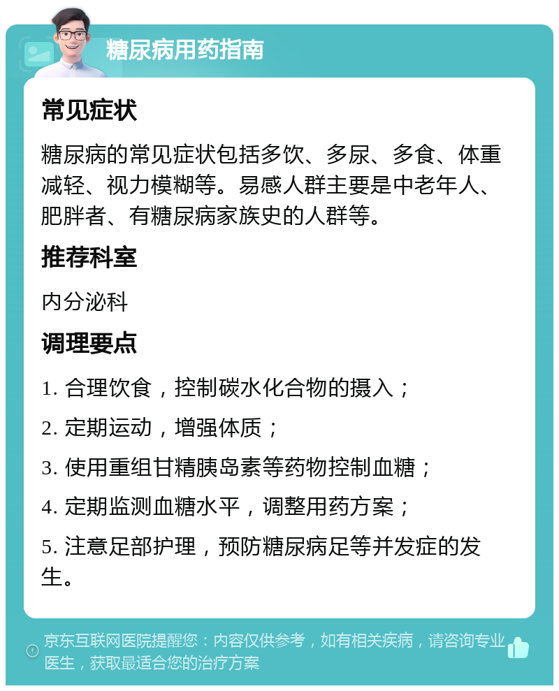 糖尿病用药指南 常见症状 糖尿病的常见症状包括多饮、多尿、多食、体重减轻、视力模糊等。易感人群主要是中老年人、肥胖者、有糖尿病家族史的人群等。 推荐科室 内分泌科 调理要点 1. 合理饮食，控制碳水化合物的摄入； 2. 定期运动，增强体质； 3. 使用重组甘精胰岛素等药物控制血糖； 4. 定期监测血糖水平，调整用药方案； 5. 注意足部护理，预防糖尿病足等并发症的发生。