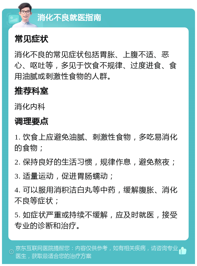 消化不良就医指南 常见症状 消化不良的常见症状包括胃胀、上腹不适、恶心、呕吐等，多见于饮食不规律、过度进食、食用油腻或刺激性食物的人群。 推荐科室 消化内科 调理要点 1. 饮食上应避免油腻、刺激性食物，多吃易消化的食物； 2. 保持良好的生活习惯，规律作息，避免熬夜； 3. 适量运动，促进胃肠蠕动； 4. 可以服用消积洁白丸等中药，缓解腹胀、消化不良等症状； 5. 如症状严重或持续不缓解，应及时就医，接受专业的诊断和治疗。