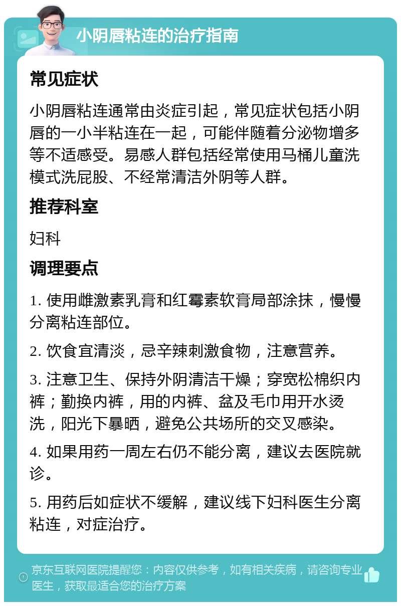 小阴唇粘连的治疗指南 常见症状 小阴唇粘连通常由炎症引起，常见症状包括小阴唇的一小半粘连在一起，可能伴随着分泌物增多等不适感受。易感人群包括经常使用马桶儿童洗模式洗屁股、不经常清洁外阴等人群。 推荐科室 妇科 调理要点 1. 使用雌激素乳膏和红霉素软膏局部涂抹，慢慢分离粘连部位。 2. 饮食宜清淡，忌辛辣刺激食物，注意营养。 3. 注意卫生、保持外阴清洁干燥；穿宽松棉织内裤；勤换内裤，用的内裤、盆及毛巾用开水烫洗，阳光下暴晒，避免公共场所的交叉感染。 4. 如果用药一周左右仍不能分离，建议去医院就诊。 5. 用药后如症状不缓解，建议线下妇科医生分离粘连，对症治疗。