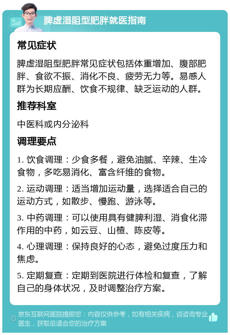 脾虚湿阻型肥胖就医指南 常见症状 脾虚湿阻型肥胖常见症状包括体重增加、腹部肥胖、食欲不振、消化不良、疲劳无力等。易感人群为长期应酬、饮食不规律、缺乏运动的人群。 推荐科室 中医科或内分泌科 调理要点 1. 饮食调理：少食多餐，避免油腻、辛辣、生冷食物，多吃易消化、富含纤维的食物。 2. 运动调理：适当增加运动量，选择适合自己的运动方式，如散步、慢跑、游泳等。 3. 中药调理：可以使用具有健脾利湿、消食化滞作用的中药，如云豆、山楂、陈皮等。 4. 心理调理：保持良好的心态，避免过度压力和焦虑。 5. 定期复查：定期到医院进行体检和复查，了解自己的身体状况，及时调整治疗方案。