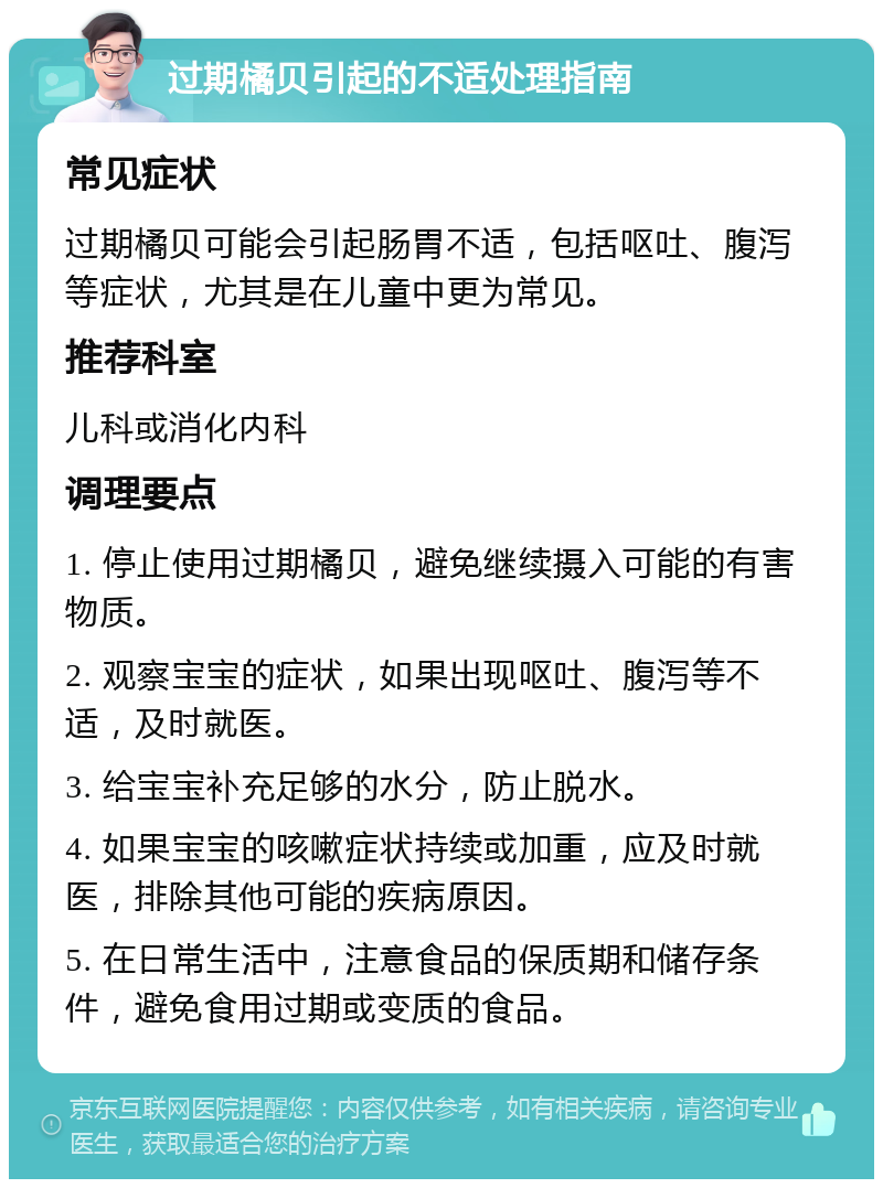 过期橘贝引起的不适处理指南 常见症状 过期橘贝可能会引起肠胃不适，包括呕吐、腹泻等症状，尤其是在儿童中更为常见。 推荐科室 儿科或消化内科 调理要点 1. 停止使用过期橘贝，避免继续摄入可能的有害物质。 2. 观察宝宝的症状，如果出现呕吐、腹泻等不适，及时就医。 3. 给宝宝补充足够的水分，防止脱水。 4. 如果宝宝的咳嗽症状持续或加重，应及时就医，排除其他可能的疾病原因。 5. 在日常生活中，注意食品的保质期和储存条件，避免食用过期或变质的食品。