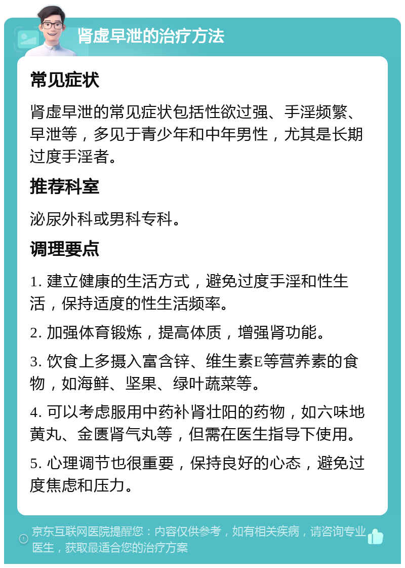 肾虚早泄的治疗方法 常见症状 肾虚早泄的常见症状包括性欲过强、手淫频繁、早泄等，多见于青少年和中年男性，尤其是长期过度手淫者。 推荐科室 泌尿外科或男科专科。 调理要点 1. 建立健康的生活方式，避免过度手淫和性生活，保持适度的性生活频率。 2. 加强体育锻炼，提高体质，增强肾功能。 3. 饮食上多摄入富含锌、维生素E等营养素的食物，如海鲜、坚果、绿叶蔬菜等。 4. 可以考虑服用中药补肾壮阳的药物，如六味地黄丸、金匮肾气丸等，但需在医生指导下使用。 5. 心理调节也很重要，保持良好的心态，避免过度焦虑和压力。