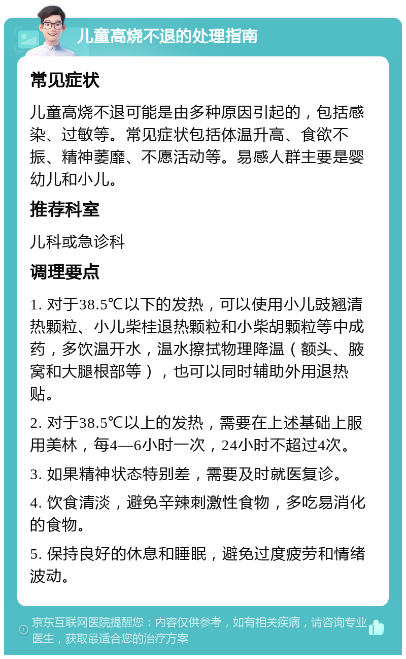 儿童高烧不退的处理指南 常见症状 儿童高烧不退可能是由多种原因引起的，包括感染、过敏等。常见症状包括体温升高、食欲不振、精神萎靡、不愿活动等。易感人群主要是婴幼儿和小儿。 推荐科室 儿科或急诊科 调理要点 1. 对于38.5℃以下的发热，可以使用小儿豉翘清热颗粒、小儿柴桂退热颗粒和小柴胡颗粒等中成药，多饮温开水，温水擦拭物理降温（额头、腋窝和大腿根部等），也可以同时辅助外用退热贴。 2. 对于38.5℃以上的发热，需要在上述基础上服用美林，每4—6小时一次，24小时不超过4次。 3. 如果精神状态特别差，需要及时就医复诊。 4. 饮食清淡，避免辛辣刺激性食物，多吃易消化的食物。 5. 保持良好的休息和睡眠，避免过度疲劳和情绪波动。