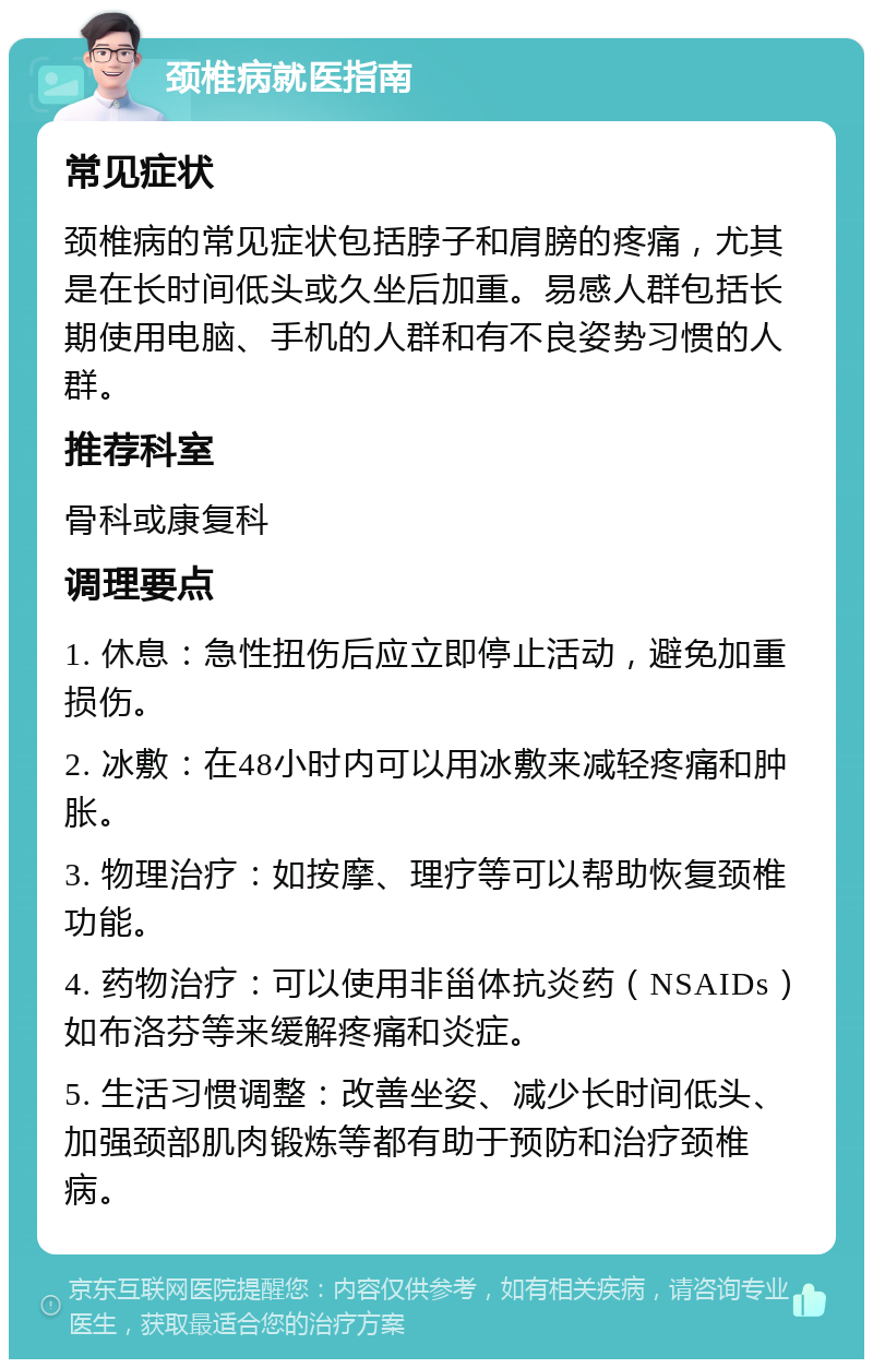 颈椎病就医指南 常见症状 颈椎病的常见症状包括脖子和肩膀的疼痛，尤其是在长时间低头或久坐后加重。易感人群包括长期使用电脑、手机的人群和有不良姿势习惯的人群。 推荐科室 骨科或康复科 调理要点 1. 休息：急性扭伤后应立即停止活动，避免加重损伤。 2. 冰敷：在48小时内可以用冰敷来减轻疼痛和肿胀。 3. 物理治疗：如按摩、理疗等可以帮助恢复颈椎功能。 4. 药物治疗：可以使用非甾体抗炎药（NSAIDs）如布洛芬等来缓解疼痛和炎症。 5. 生活习惯调整：改善坐姿、减少长时间低头、加强颈部肌肉锻炼等都有助于预防和治疗颈椎病。