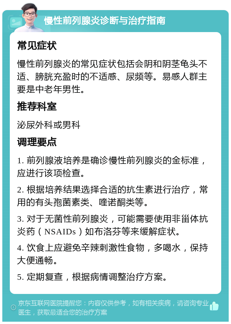 慢性前列腺炎诊断与治疗指南 常见症状 慢性前列腺炎的常见症状包括会阴和阴茎龟头不适、膀胱充盈时的不适感、尿频等。易感人群主要是中老年男性。 推荐科室 泌尿外科或男科 调理要点 1. 前列腺液培养是确诊慢性前列腺炎的金标准，应进行该项检查。 2. 根据培养结果选择合适的抗生素进行治疗，常用的有头孢菌素类、喹诺酮类等。 3. 对于无菌性前列腺炎，可能需要使用非甾体抗炎药（NSAIDs）如布洛芬等来缓解症状。 4. 饮食上应避免辛辣刺激性食物，多喝水，保持大便通畅。 5. 定期复查，根据病情调整治疗方案。