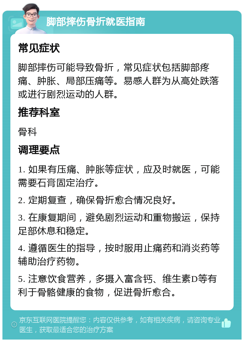 脚部摔伤骨折就医指南 常见症状 脚部摔伤可能导致骨折，常见症状包括脚部疼痛、肿胀、局部压痛等。易感人群为从高处跌落或进行剧烈运动的人群。 推荐科室 骨科 调理要点 1. 如果有压痛、肿胀等症状，应及时就医，可能需要石膏固定治疗。 2. 定期复查，确保骨折愈合情况良好。 3. 在康复期间，避免剧烈运动和重物搬运，保持足部休息和稳定。 4. 遵循医生的指导，按时服用止痛药和消炎药等辅助治疗药物。 5. 注意饮食营养，多摄入富含钙、维生素D等有利于骨骼健康的食物，促进骨折愈合。