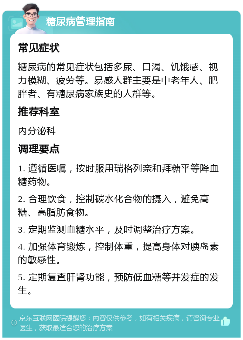 糖尿病管理指南 常见症状 糖尿病的常见症状包括多尿、口渴、饥饿感、视力模糊、疲劳等。易感人群主要是中老年人、肥胖者、有糖尿病家族史的人群等。 推荐科室 内分泌科 调理要点 1. 遵循医嘱，按时服用瑞格列奈和拜糖平等降血糖药物。 2. 合理饮食，控制碳水化合物的摄入，避免高糖、高脂肪食物。 3. 定期监测血糖水平，及时调整治疗方案。 4. 加强体育锻炼，控制体重，提高身体对胰岛素的敏感性。 5. 定期复查肝肾功能，预防低血糖等并发症的发生。