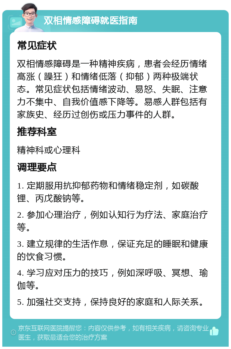 双相情感障碍就医指南 常见症状 双相情感障碍是一种精神疾病，患者会经历情绪高涨（躁狂）和情绪低落（抑郁）两种极端状态。常见症状包括情绪波动、易怒、失眠、注意力不集中、自我价值感下降等。易感人群包括有家族史、经历过创伤或压力事件的人群。 推荐科室 精神科或心理科 调理要点 1. 定期服用抗抑郁药物和情绪稳定剂，如碳酸锂、丙戊酸钠等。 2. 参加心理治疗，例如认知行为疗法、家庭治疗等。 3. 建立规律的生活作息，保证充足的睡眠和健康的饮食习惯。 4. 学习应对压力的技巧，例如深呼吸、冥想、瑜伽等。 5. 加强社交支持，保持良好的家庭和人际关系。