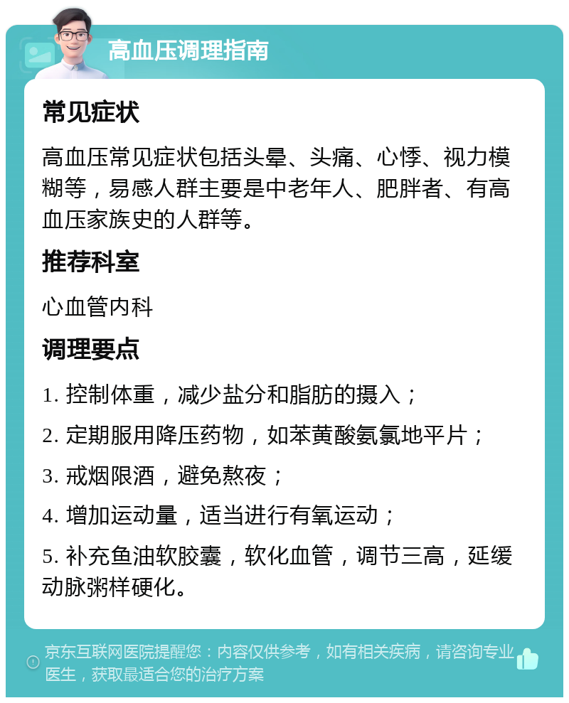 高血压调理指南 常见症状 高血压常见症状包括头晕、头痛、心悸、视力模糊等，易感人群主要是中老年人、肥胖者、有高血压家族史的人群等。 推荐科室 心血管内科 调理要点 1. 控制体重，减少盐分和脂肪的摄入； 2. 定期服用降压药物，如苯黄酸氨氯地平片； 3. 戒烟限酒，避免熬夜； 4. 增加运动量，适当进行有氧运动； 5. 补充鱼油软胶囊，软化血管，调节三高，延缓动脉粥样硬化。