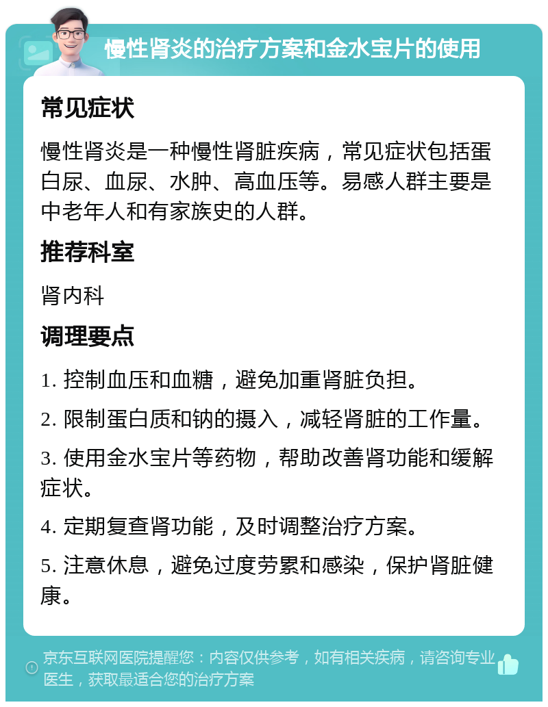 慢性肾炎的治疗方案和金水宝片的使用 常见症状 慢性肾炎是一种慢性肾脏疾病，常见症状包括蛋白尿、血尿、水肿、高血压等。易感人群主要是中老年人和有家族史的人群。 推荐科室 肾内科 调理要点 1. 控制血压和血糖，避免加重肾脏负担。 2. 限制蛋白质和钠的摄入，减轻肾脏的工作量。 3. 使用金水宝片等药物，帮助改善肾功能和缓解症状。 4. 定期复查肾功能，及时调整治疗方案。 5. 注意休息，避免过度劳累和感染，保护肾脏健康。