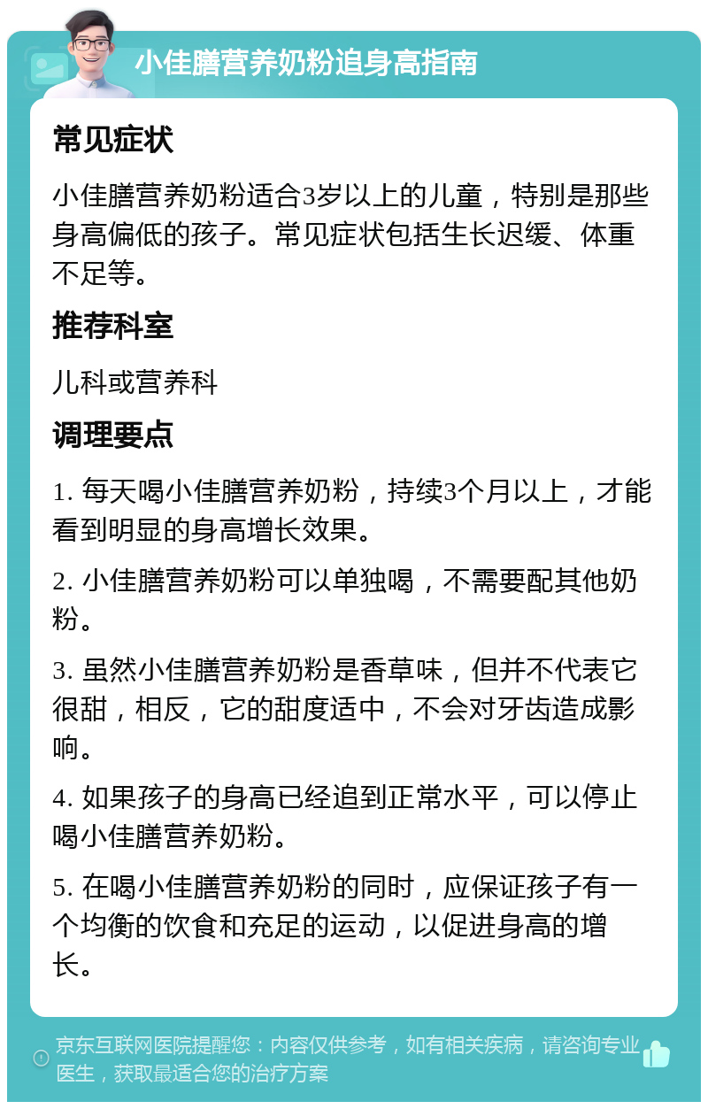 小佳膳营养奶粉追身高指南 常见症状 小佳膳营养奶粉适合3岁以上的儿童，特别是那些身高偏低的孩子。常见症状包括生长迟缓、体重不足等。 推荐科室 儿科或营养科 调理要点 1. 每天喝小佳膳营养奶粉，持续3个月以上，才能看到明显的身高增长效果。 2. 小佳膳营养奶粉可以单独喝，不需要配其他奶粉。 3. 虽然小佳膳营养奶粉是香草味，但并不代表它很甜，相反，它的甜度适中，不会对牙齿造成影响。 4. 如果孩子的身高已经追到正常水平，可以停止喝小佳膳营养奶粉。 5. 在喝小佳膳营养奶粉的同时，应保证孩子有一个均衡的饮食和充足的运动，以促进身高的增长。