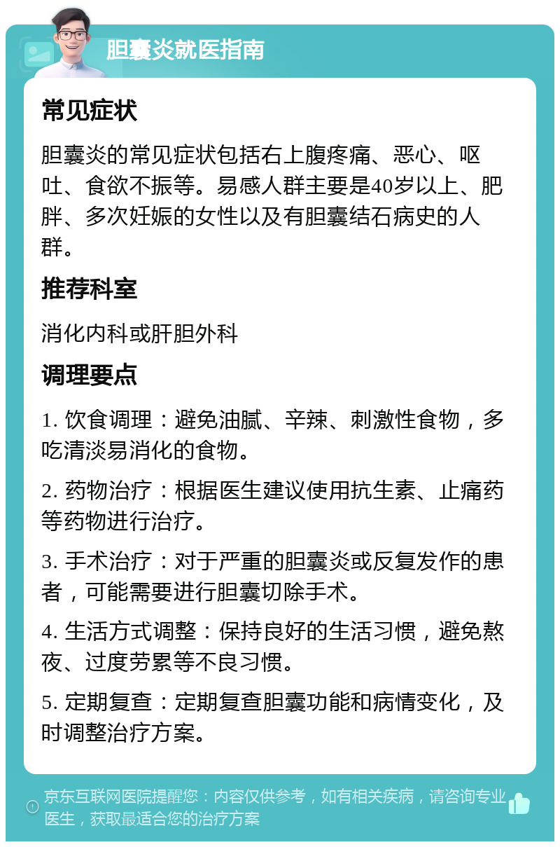 胆囊炎就医指南 常见症状 胆囊炎的常见症状包括右上腹疼痛、恶心、呕吐、食欲不振等。易感人群主要是40岁以上、肥胖、多次妊娠的女性以及有胆囊结石病史的人群。 推荐科室 消化内科或肝胆外科 调理要点 1. 饮食调理：避免油腻、辛辣、刺激性食物，多吃清淡易消化的食物。 2. 药物治疗：根据医生建议使用抗生素、止痛药等药物进行治疗。 3. 手术治疗：对于严重的胆囊炎或反复发作的患者，可能需要进行胆囊切除手术。 4. 生活方式调整：保持良好的生活习惯，避免熬夜、过度劳累等不良习惯。 5. 定期复查：定期复查胆囊功能和病情变化，及时调整治疗方案。