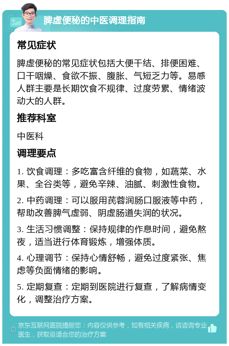 脾虚便秘的中医调理指南 常见症状 脾虚便秘的常见症状包括大便干结、排便困难、口干咽燥、食欲不振、腹胀、气短乏力等。易感人群主要是长期饮食不规律、过度劳累、情绪波动大的人群。 推荐科室 中医科 调理要点 1. 饮食调理：多吃富含纤维的食物，如蔬菜、水果、全谷类等，避免辛辣、油腻、刺激性食物。 2. 中药调理：可以服用芪蓉润肠口服液等中药，帮助改善脾气虚弱、阴虚肠道失润的状况。 3. 生活习惯调整：保持规律的作息时间，避免熬夜，适当进行体育锻炼，增强体质。 4. 心理调节：保持心情舒畅，避免过度紧张、焦虑等负面情绪的影响。 5. 定期复查：定期到医院进行复查，了解病情变化，调整治疗方案。