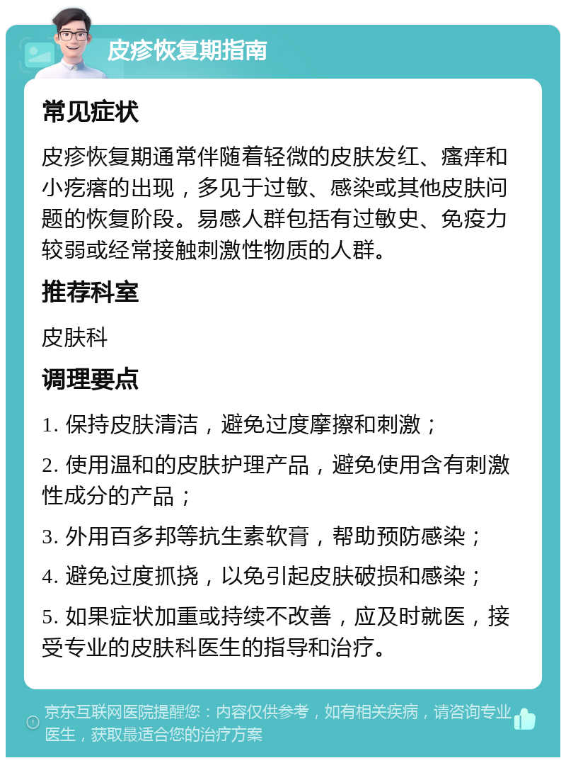 皮疹恢复期指南 常见症状 皮疹恢复期通常伴随着轻微的皮肤发红、瘙痒和小疙瘩的出现，多见于过敏、感染或其他皮肤问题的恢复阶段。易感人群包括有过敏史、免疫力较弱或经常接触刺激性物质的人群。 推荐科室 皮肤科 调理要点 1. 保持皮肤清洁，避免过度摩擦和刺激； 2. 使用温和的皮肤护理产品，避免使用含有刺激性成分的产品； 3. 外用百多邦等抗生素软膏，帮助预防感染； 4. 避免过度抓挠，以免引起皮肤破损和感染； 5. 如果症状加重或持续不改善，应及时就医，接受专业的皮肤科医生的指导和治疗。