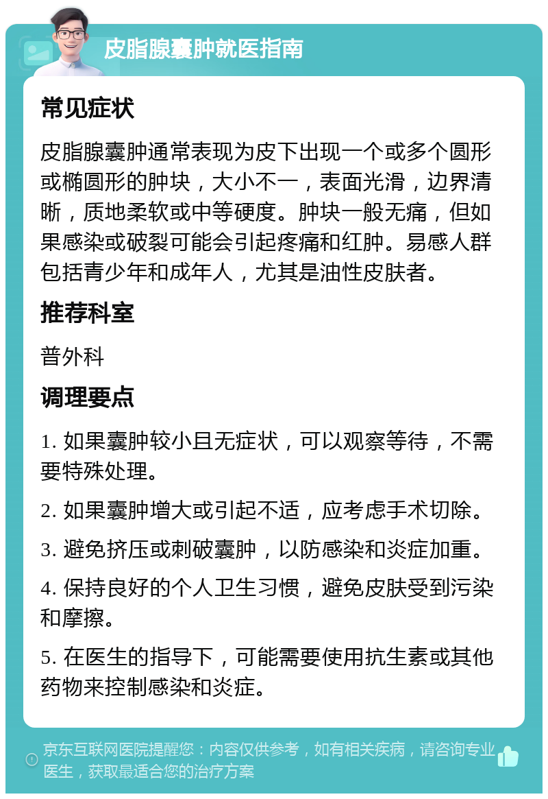 皮脂腺囊肿就医指南 常见症状 皮脂腺囊肿通常表现为皮下出现一个或多个圆形或椭圆形的肿块，大小不一，表面光滑，边界清晰，质地柔软或中等硬度。肿块一般无痛，但如果感染或破裂可能会引起疼痛和红肿。易感人群包括青少年和成年人，尤其是油性皮肤者。 推荐科室 普外科 调理要点 1. 如果囊肿较小且无症状，可以观察等待，不需要特殊处理。 2. 如果囊肿增大或引起不适，应考虑手术切除。 3. 避免挤压或刺破囊肿，以防感染和炎症加重。 4. 保持良好的个人卫生习惯，避免皮肤受到污染和摩擦。 5. 在医生的指导下，可能需要使用抗生素或其他药物来控制感染和炎症。