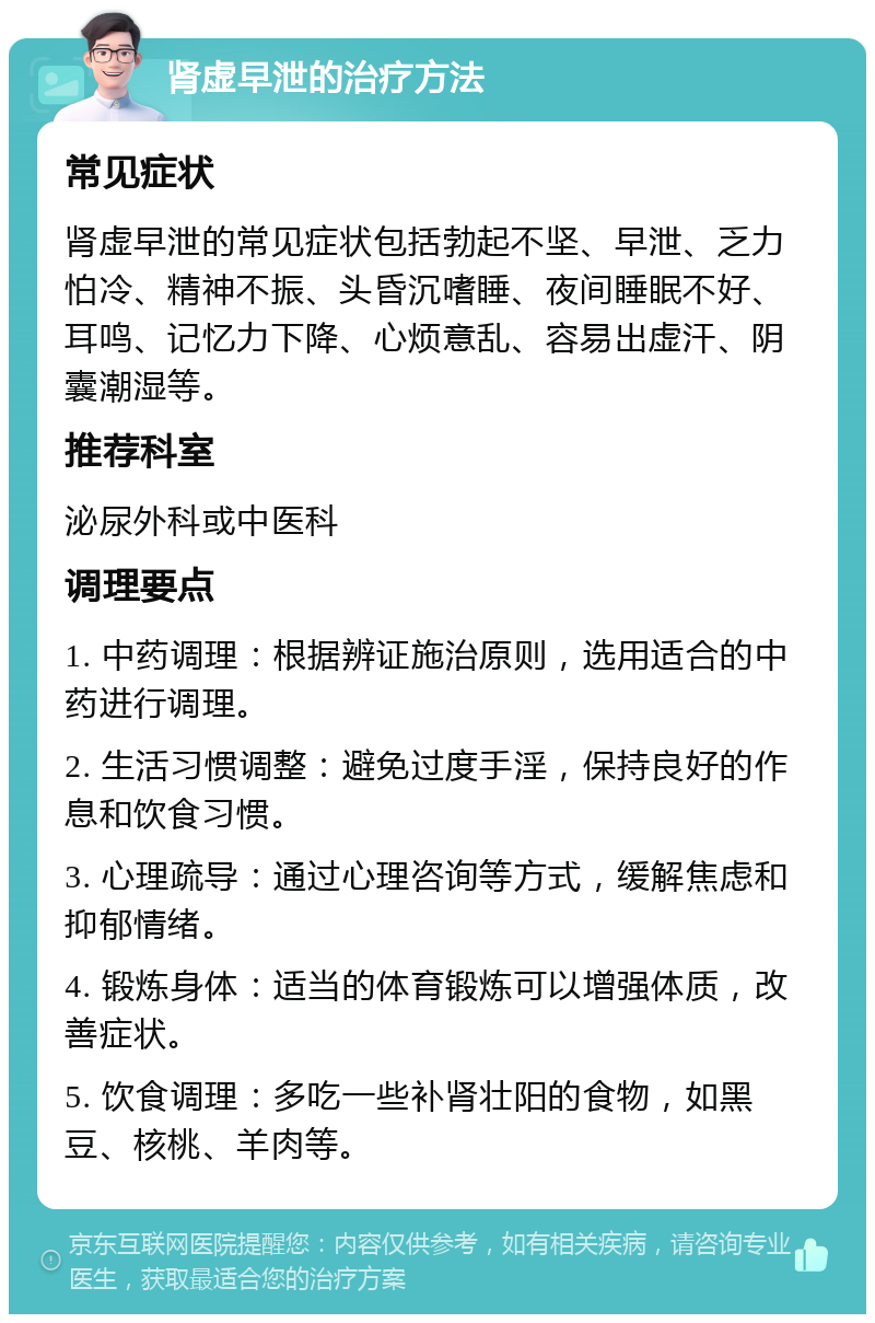 肾虚早泄的治疗方法 常见症状 肾虚早泄的常见症状包括勃起不坚、早泄、乏力怕冷、精神不振、头昏沉嗜睡、夜间睡眠不好、耳鸣、记忆力下降、心烦意乱、容易出虚汗、阴囊潮湿等。 推荐科室 泌尿外科或中医科 调理要点 1. 中药调理：根据辨证施治原则，选用适合的中药进行调理。 2. 生活习惯调整：避免过度手淫，保持良好的作息和饮食习惯。 3. 心理疏导：通过心理咨询等方式，缓解焦虑和抑郁情绪。 4. 锻炼身体：适当的体育锻炼可以增强体质，改善症状。 5. 饮食调理：多吃一些补肾壮阳的食物，如黑豆、核桃、羊肉等。