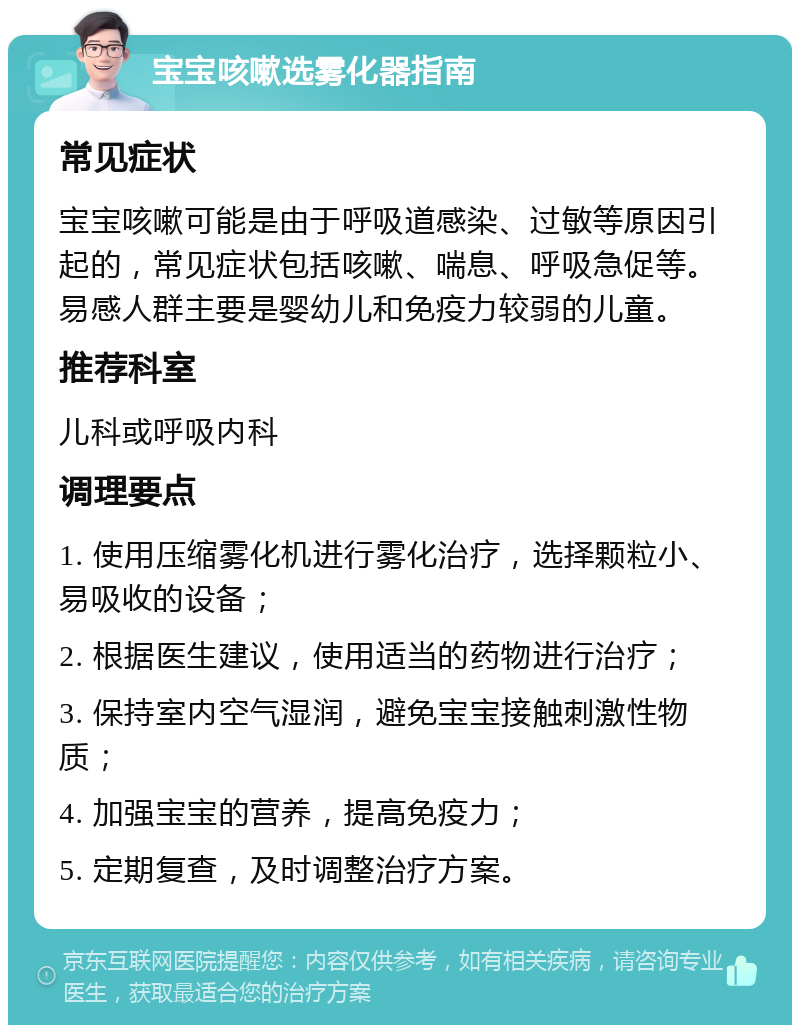 宝宝咳嗽选雾化器指南 常见症状 宝宝咳嗽可能是由于呼吸道感染、过敏等原因引起的，常见症状包括咳嗽、喘息、呼吸急促等。易感人群主要是婴幼儿和免疫力较弱的儿童。 推荐科室 儿科或呼吸内科 调理要点 1. 使用压缩雾化机进行雾化治疗，选择颗粒小、易吸收的设备； 2. 根据医生建议，使用适当的药物进行治疗； 3. 保持室内空气湿润，避免宝宝接触刺激性物质； 4. 加强宝宝的营养，提高免疫力； 5. 定期复查，及时调整治疗方案。