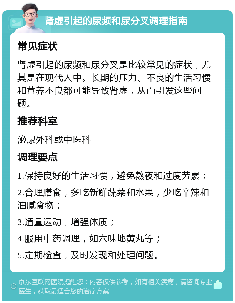 肾虚引起的尿频和尿分叉调理指南 常见症状 肾虚引起的尿频和尿分叉是比较常见的症状，尤其是在现代人中。长期的压力、不良的生活习惯和营养不良都可能导致肾虚，从而引发这些问题。 推荐科室 泌尿外科或中医科 调理要点 1.保持良好的生活习惯，避免熬夜和过度劳累； 2.合理膳食，多吃新鲜蔬菜和水果，少吃辛辣和油腻食物； 3.适量运动，增强体质； 4.服用中药调理，如六味地黄丸等； 5.定期检查，及时发现和处理问题。